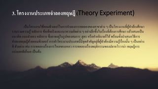 3. โครงงานประเภทจาลองทฤษฎี (Theory Experiment)
เป็นโครงงานใช้คอมพิวเตอร์ในการจาลองการทดลองของสาขาต่าง ๆ เป็นโครงงานที่ผู้ทาต้องศึกษา
รวบรวมความรู้ หลักการ ข้อเท็จจริงและแนวความคิดต่าง ๆ อย่างลึกซึ้งในเรื่องที่ต้องการศึกษา แล้วเสนอเป็น
แนวคิด แบบจาลอง หลักการ ซึ่งอาจอยู่ในรูปของสมการ สูตร หรือคาอธิบายก็ได้พร้อมทั้งนาเสนอวิธีการ
จาลองทฤษฎีด้วยคอมพิวเตอร์ การทาโครงงานประเภทนี้มีจุดสาคัญอยู่ที่ผู้ทาต้องมีความรู้เรื่องนั้น ๆ เป็นอย่าง
ดี ตัวอย่าง เช่น การทดลองเรื่องการไหลของเหลว การทดลองเรื่องพฤติกรรมของปลาอโรวาน่า ทฤษฎีการ
แบ่งแยกดีเอ็นเอ เป็นต้น
 