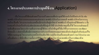 4. โครงงานประเภทการประยุกต์ใช้งาน(Application)
เป็นโครงงานที่ใช้คอมพิวเตอร์ในการสร้างผลงานเพื่อประยุกต์ใช้งานจริงในชีวิตประจาวัน เช่น
ซอฟต์แวร์สาหรับการออกแบบและตกแต่งอาคาร ซอฟต์แวร์สาหรับการผสมสี ซอฟต์แวร์สาหรับการระบุ
คนร้าย เป็นต้น โครงงานงานประเภทนี้จะมีการประดิษฐ์ฮาร์ดแวร์ ซอฟต์แวร์ หรืออุปกรณ์ใช้สอยต่าง ๆ ซึ่ง
อาจจะสร้างใหม่หรือปรับปรุงดัดแปลงของเดิมที่มีอยู่แล้วให้มี ประสิทธิภาพสูงขึ้นก็ได้ โครงงานลักษณะนี้
จะต้องศึกษาและวิเคราะห์ความต้องการของผู้ใช้ก่อน แล้วนาข้อมูลที่ได้มาใช้ในการออกแบบ และพัฒนา
สิ่งของนั้น ๆ ต่อจากนั้นต้องมีการทดสอบการทางานหรือทดสอบคุณภาพของสิ่งประดิษฐ์แล้วปรับปรุงแก้ไข
ให้มีความสมบูรณ์ โครงงานประเภทนี้นักเรียนต้องใช้ความรู้เกี่ยวกับเครื่องคอมพิวเตอร์ ภาษาโปรแกรม และ
เครื่องมือต่าง ๆ ที่เกี่ยวข้อง รวมทั้งอาจใช้วิธีทางวิศวกรรมฮาร์ดแวร์และซอฟต์แวร์ในการพัฒนาด้วย
 