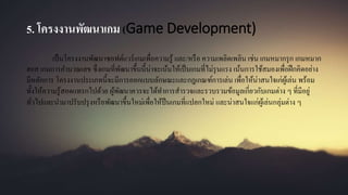 5. โครงงานพัฒนาเกม (Game Development)
เป็นโครงงานพัฒนาซอฟต์แวร์เกมเพื่อความรู้ และ/หรือ ความเพลิดเพลิน เช่น เกมหมากรุก เกมหมาก
ฮอส เกมการคานวณเลข ซึ่งเกมที่พัฒนาขึ้นนี้น่าจะเน้นให้เป็นเกมที่ไม่รุนแรง เน้นการใช้สมองเพื่อฝึกคิดอย่าง
มีหลักการ โครงงานประเภทนี้จะมีการออกแบบลักษณะและกฎเกณฑ์การเล่น เพื่อให้น่าสนใจเก่ผู้เล่น พร้อม
ทั้งให้ความรู้สอดแทรกไปด้วย ผู้พัฒนาควรจะได้ทาการสารวจและรวบรวมข้อมูลเกี่ยวกับเกมต่าง ๆ ที่มีอยู่
ทั่วไปและนามาปรับปรุงหรือพัฒนาขึ้นใหม่เพื่อให้ป็นเกมที่แปลกใหม่ และน่าสนใจแก่ผู้เล่นกลุ่มต่าง ๆ
 