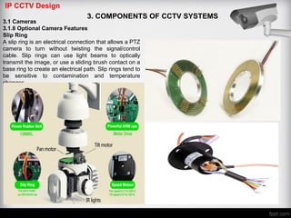 IP CCTV Design
3. COMPONENTS OF CCTV SYSTEMS
3.1 Cameras
3.1.8 Optional Camera Features
Slip Ring
A slip ring is an electrical connection that allows a PTZ
camera to turn without twisting the signal/control
cable. Slip rings can use light beams to optically
transmit the image, or use a sliding brush contact on a
base ring to create an electrical path. Slip rings tend to
be sensitive to contamination and temperature
changes
 