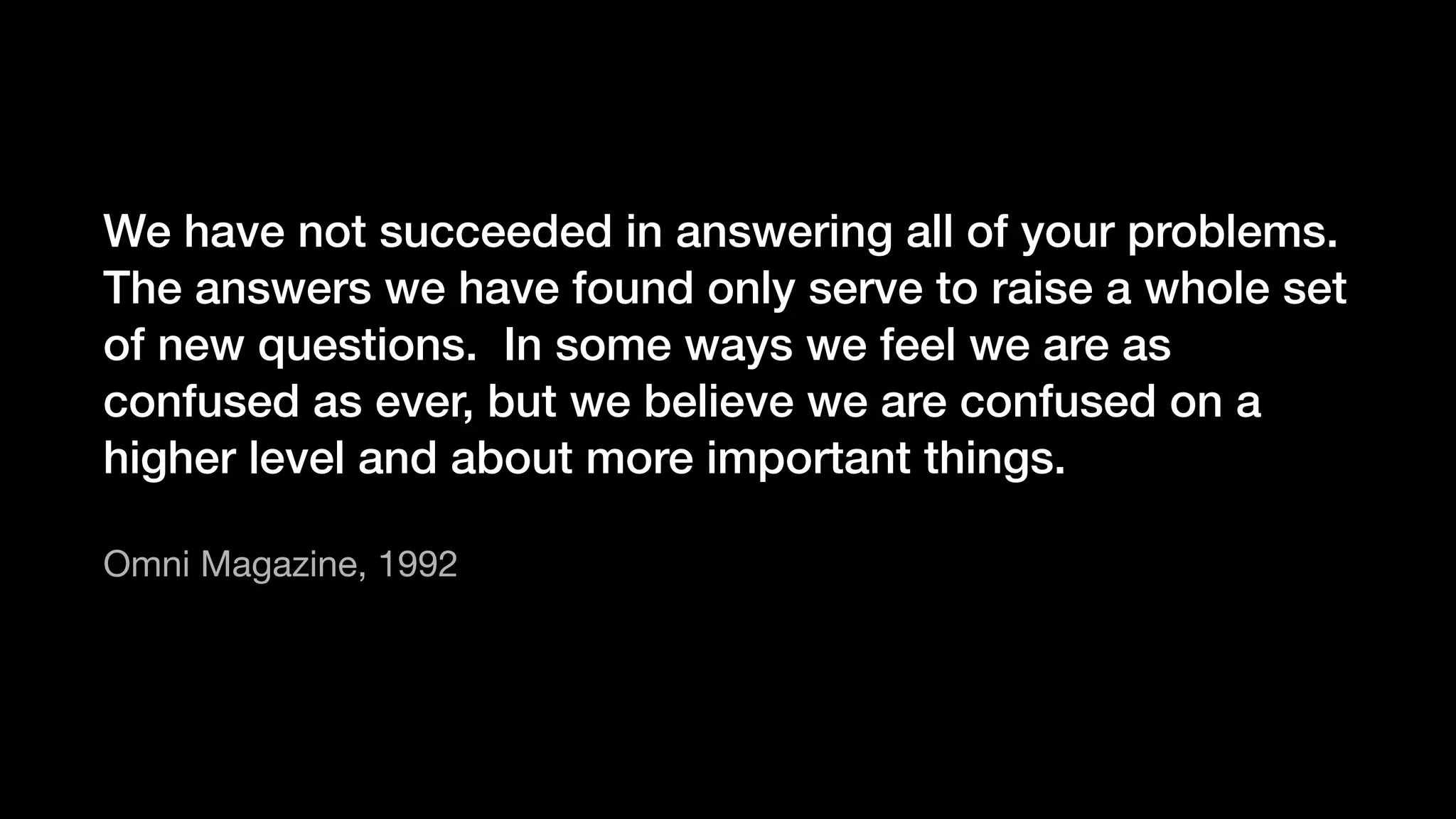 We have not succeeded in answering all of your problems.
The answers we have found only serve to raise a whole set
of new questions. In some ways we feel we are as
confused as ever, but we believe we are confused on a
higher level and about more important things.
Omni Magazine, 1992
 