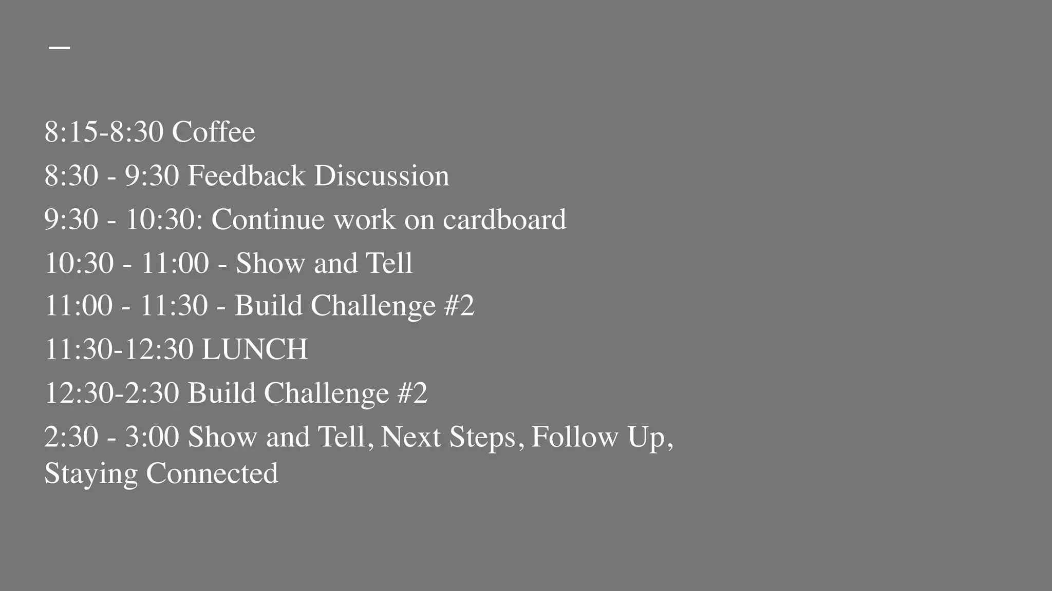 8:15-8:30 Coffee
8:30 - 9:30 Feedback Discussion
9:30 - 10:30: Continue work on cardboard
10:30 - 11:00 - Show and Tell
11:00 - 11:30 - Build Challenge #2
11:30-12:30 LUNCH
12:30-2:30 Build Challenge #2
2:30 - 3:00 Show and Tell, Next Steps, Follow Up,
Staying Connected
 