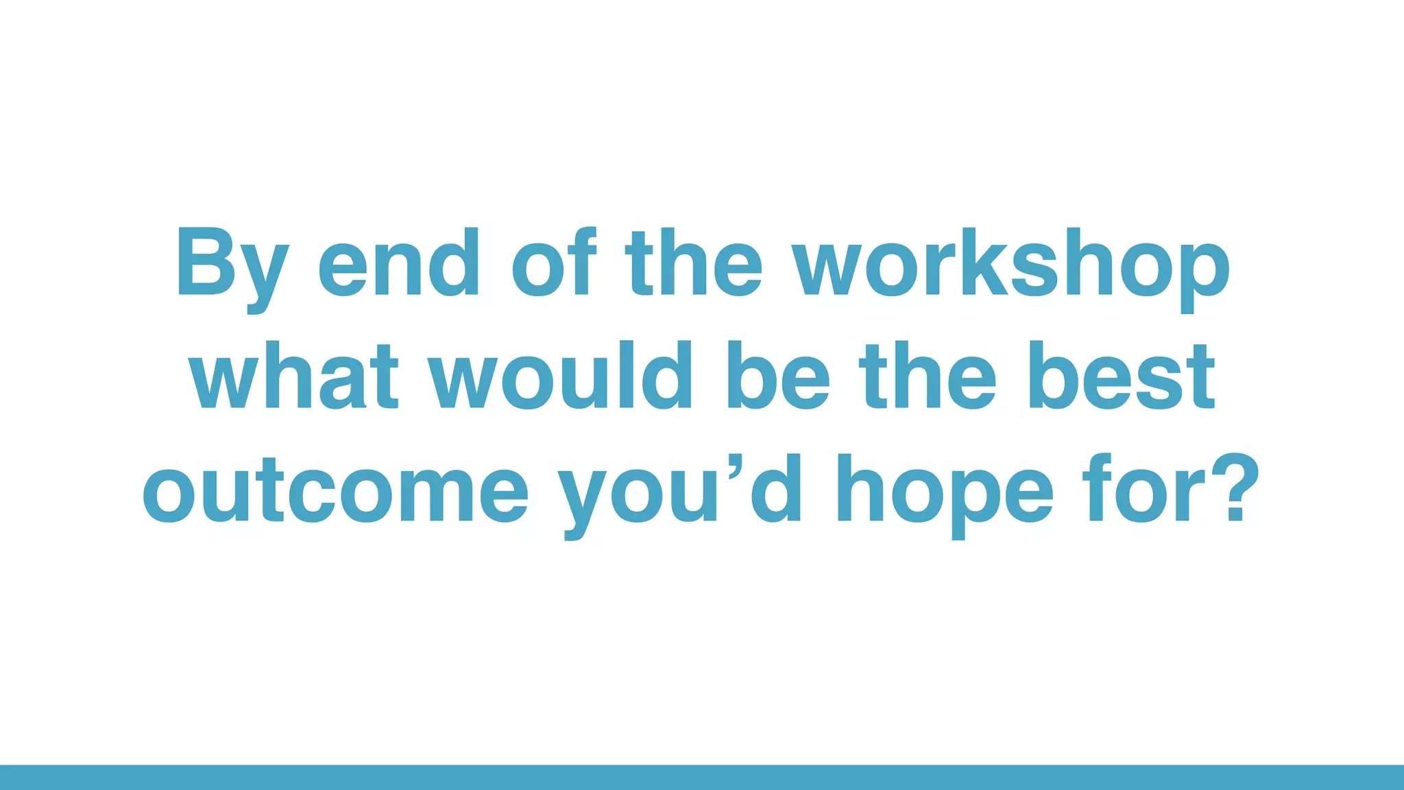 By end of the workshop
what would be the best
outcome you’d hope for?
 