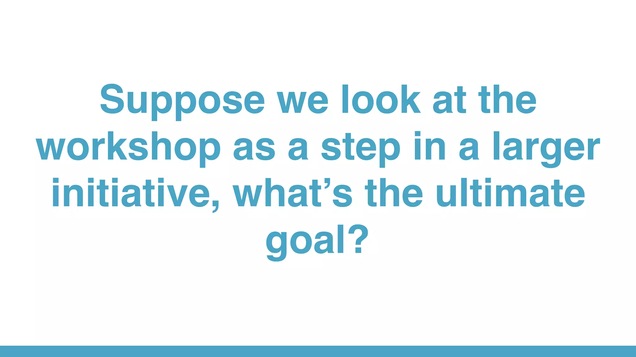 Suppose we look at the
workshop as a step in a larger
initiative, what’s the ultimate
goal?
 