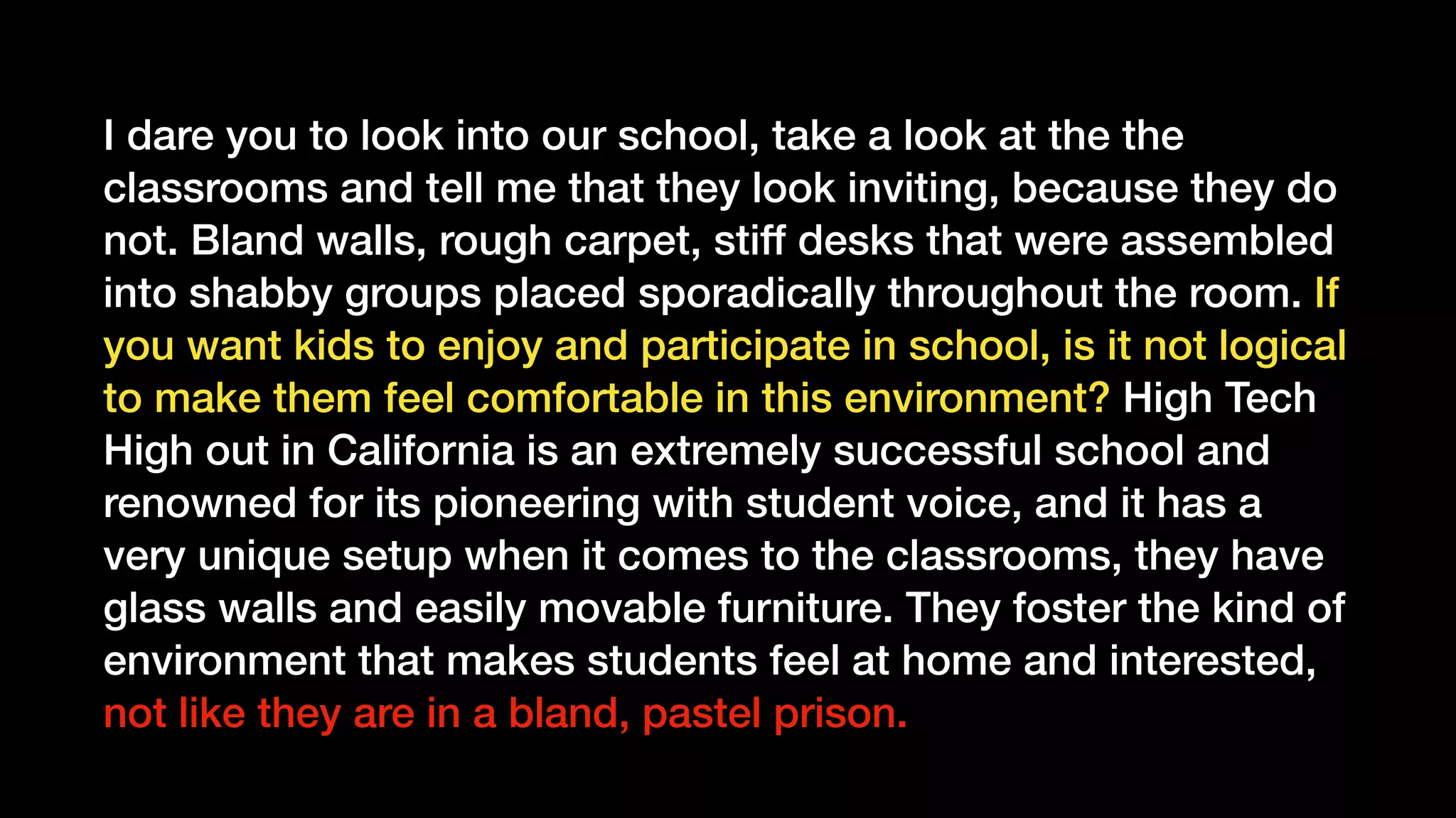 I dare you to look into our school, take a look at the the
classrooms and tell me that they look inviting, because they do
not. Bland walls, rough carpet, stiff desks that were assembled
into shabby groups placed sporadically throughout the room. If
you want kids to enjoy and participate in school, is it not logical
to make them feel comfortable in this environment? High Tech
High out in California is an extremely successful school and
renowned for its pioneering with student voice, and it has a
very unique setup when it comes to the classrooms, they have
glass walls and easily movable furniture. They foster the kind of
environment that makes students feel at home and interested,
not like they are in a bland, pastel prison.
 