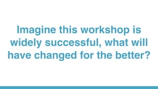 Imagine this workshop is
widely successful, what will
have changed for the better?
 