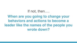 If not, then….
When are you going to change your
behaviors and actions to become a
leader like the names of the people you
wrote down?
 