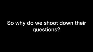 So why do we shoot down their
questions?
 