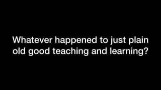 Whatever happened to just plain
old good teaching and learning?
 