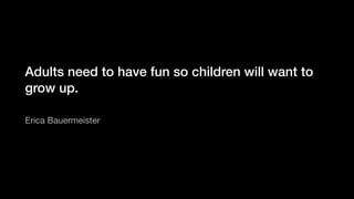 Adults need to have fun so children will want to
grow up.
Erica Bauermeister
 