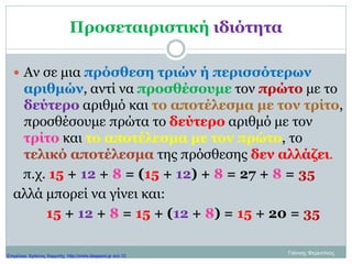 Προσεταιριστική ιδιότητα
 Αν σε μια πρόσθεση τριών ή περισσότερων
αριθμών, αντί να προσθέσουμε τον πρώτο με το
δεύτερο αριθμό και το αποτέλεσμα με τον τρίτο,
προσθέσουμε πρώτα το δεύτερο αριθμό με τον
τρίτο και το αποτέλεσμα με τον πρώτο, το
τελικό αποτέλεσμα της πρόσθεσης δεν αλλάζει.
π.χ. 15 + 12 + 8 = (15 + 12) + 8 = 27 + 8 = 35
αλλά μπορεί να γίνει και:
15 + 12 + 8 = 15 + (12 + 8) = 15 + 20 = 35
Γιάννης ΦερεντίνοςΕπιμέλεια: Χρήστος Χαρμπής http://xristx.blogspot.gr σελ.10
 