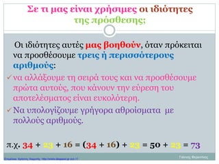 Σε τι μας είναι χρήσιμες οι ιδιότητες
της πρόσθεσης;
Οι ιδιότητες αυτές μας βοηθούν, όταν πρόκειται
να προσθέσουμε τρεις ή περισσότερους
αριθμούς:
να αλλάξουμε τη σειρά τους και να προσθέσουμε
πρώτα αυτούς, που κάνουν την εύρεση του
αποτελέσματος είναι ευκολότερη.
Να υπολογίζουμε γρήγορα αθροίσματα με
πολλούς αριθμούς.
π.χ. 34 + 23 + 16 = (34 + 16) + 23 = 50 + 23 = 73
Γιάννης ΦερεντίνοςΕπιμέλεια: Χρήστος Χαρμπής http://xristx.blogspot.gr σελ.11
 