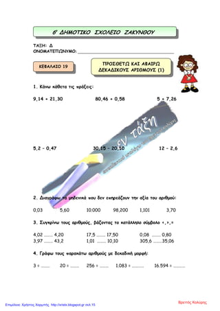 ΤΑΞΗ: Δ
ΟΝΟΜΑΤΕΠΩΝΥΜΟ: ________________________________________________
1. Κάνω κάθετα τις πράξεις:
9,14 + 21,30 80,46 + 0,58 5 + 7,26
5,2 – 0,47 30,15 – 20,10 12 – 2,6
2. Διαγράφω τα µηδενικά που δεν επηρεάζουν την αξία του αριθµού:
0,03 5,60 10.000 98,200 1,101 3,70
3. Συγκρίνω τους αριθµούς, βάζοντας το κατάλληλο σύµβολο <,>,=
4,02 ……… 4,20 17,5 ……… 17,50 0,08 ……… 0,80
3,97 ……… 43,2 1,01 ……… 10,10 305,6 ………35,06
4. Γράφω τους παρακάτω αριθµούς µε δεκαδική µορφή:
3 = ……… 20 = ……… 256 = ……… 1.083 = ………… 16.594 = …………
6ο
ΔΗΜΟΤΙΚΟ ΣΧΟΛΕΙΟ ΖΑΚΥΝΘΟΥ
ΠΡΟΣΘΕΤΩ ΚΑΙ ΑΦΑΙΡΩ
ΔΕΚΑΔΙΚΟΥΣ ΑΡΙΘΜΟΥΣ (1)
ΚΕΦΑΛΑΙΟ 19
Βρεττός Κολύρης
Επιμέλεια: Χρήστος Χαρμπής http://xristx.blogspot.gr σελ.15
 