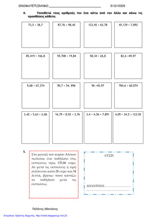 ΟΝΟΜΑΤΕΠΩΝΥΜΟ:_____________________________ 9/12/2009
Παλάνης Αθανάσιος
4. Τοποθετώ τους αριθµούς τον ένα κάτω από τον άλλο και κάνω τις
προσθέσεις κάθετα.
5.
73,5 + 38,7 87,76 + 98,45 123,45 + 65,78 45,129 + 7,892
85,419 + 166,8 59,708 + 19,84 58,34 + 26,8 82,6 +49,97
9,68 + 67,374 90,7 + 54, 896 96 +45,97 784,6 + 60,074
3,42 + 5,63 + 2,06 16,79 + 8,92 + 3,76 3,4 + 4,56 + 7,891 4,09 + 34,5 + 123,92
Στο μαγαζί του κυρίου Αλέκου
πωλείται ένα ποδήλατο στις
εκπτώσεις προς 135,86 ευρώ.
Αν μετά τις εκπτώσεις η τιμή
αυξάνεται κατά 28 ευρώ και 54
λεπτά, βρίσκω πόσο κοστίζει
το ποδήλατο μετά τις
εκπτώσεις.
ΛΥΣΗ
ΑΠΑΝΤΗΣΗ:………………………
………………………………………
…………………………………….…
Επιμέλεια: Χρήστος Χαρμπής http://xristx.blogspot.gr σελ.23
 