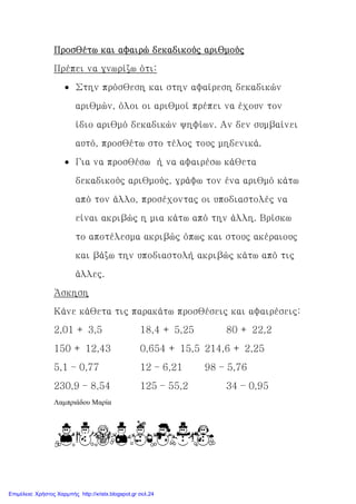 Προσθέτω και αφαιρώ δεκαδικούς αριθμούςΠροσθέτω και αφαιρώ δεκαδικούς αριθμούςΠροσθέτω και αφαιρώ δεκαδικούς αριθμούςΠροσθέτω και αφαιρώ δεκαδικούς αριθμούς
Πρέπει να γνωρίζω ότι:
• Στην πρόσθεση και στην αφαίρεση δεκαδικών
αριθμών, όλοι οι αριθμοί πρέπει να έχουν τον
ίδιο αριθμό δεκαδικών ψηφίων. Αν δεν συμβαίνει
αυτό, προσθέτω στο τέλος τους μηδενικά.
• Για να προσθέσω ή
δεκαδικούς αριθμούς, γράφω τον ένα αριθμό κάτω
από τον άλλο, προσέχοντας οι υποδιαστολές να
είναι ακριβώς η μια κάτω από την άλλη. Βρίσκω
το αποτέλεσμα ακριβώς όπως και στους ακέραιους
και βάζω την υποδιαστολή ακριβώς κάτω από τις
άλλες.
Άσκηση
Κάνε κάθετα τις παρακάτω προσθέσεις και αφαιρέσεις:
2,01 + 3,5
150 + 12,43
5,1 – 0,77
230,9 – 8,54
Λαµπριάδου Μαρία
Προσθέτω και αφαιρώ δεκαδικούς αριθμούςΠροσθέτω και αφαιρώ δεκαδικούς αριθμούςΠροσθέτω και αφαιρώ δεκαδικούς αριθμούςΠροσθέτω και αφαιρώ δεκαδικούς αριθμούς
Πρέπει να γνωρίζω ότι:
Στην πρόσθεση και στην αφαίρεση δεκαδικών
αριθμών, όλοι οι αριθμοί πρέπει να έχουν τον
ίδιο αριθμό δεκαδικών ψηφίων. Αν δεν συμβαίνει
αυτό, προσθέτω στο τέλος τους μηδενικά.
Για να προσθέσω ή να αφαιρέσω κάθετα
δεκαδικούς αριθμούς, γράφω τον ένα αριθμό κάτω
από τον άλλο, προσέχοντας οι υποδιαστολές να
είναι ακριβώς η μια κάτω από την άλλη. Βρίσκω
το αποτέλεσμα ακριβώς όπως και στους ακέραιους
και βάζω την υποδιαστολή ακριβώς κάτω από τις
Κάνε κάθετα τις παρακάτω προσθέσεις και αφαιρέσεις:
18,4 + 5,25 80 + 22,2
0,654 + 15,5 214,6 + 2,25
12 – 6,21 98 – 5,76
125 – 55,2 34 – 0,95
Στην πρόσθεση και στην αφαίρεση δεκαδικών
αριθμών, όλοι οι αριθμοί πρέπει να έχουν τον
ίδιο αριθμό δεκαδικών ψηφίων. Αν δεν συμβαίνει
αυτό, προσθέτω στο τέλος τους μηδενικά.
να αφαιρέσω κάθετα
δεκαδικούς αριθμούς, γράφω τον ένα αριθμό κάτω
από τον άλλο, προσέχοντας οι υποδιαστολές να
είναι ακριβώς η μια κάτω από την άλλη. Βρίσκω
το αποτέλεσμα ακριβώς όπως και στους ακέραιους
και βάζω την υποδιαστολή ακριβώς κάτω από τις
Κάνε κάθετα τις παρακάτω προσθέσεις και αφαιρέσεις:
80 + 22,2
214,6 + 2,25
0,95
Επιμέλεια: Χρήστος Χαρμπής http://xristx.blogspot.gr σελ.24
 