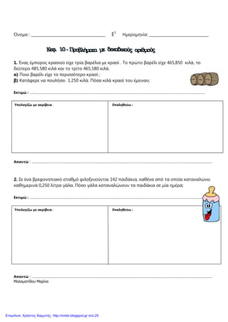Όνοµα : ________________________________________ Ε1
Ηµεροµηνία: ________________________________
1. Ένας έµπορος κρασιού είχε τρία βαρέλια µε κρασί . Το πρώτο βαρέλι είχε 465,850 κιλά, το
δεύτερο 485,580 κιλά και το τρίτο 465,580 κιλά.
α) Ποιο βαρέλι είχε το περισσότερο κρασί ;
β) Κατάφερε να πουλήσει 1.250 κιλά. Πόσα κιλά κρασί του έµειναν;
Εκτιµώ : …………………………………………………………………………………………………………………………………………….
Απαντώ : …………………………………………………………………………………………………………………………………………………
2. Σε ένα βρεφονηπιακό σταθµό φιλοξενούνται 142 παιδάκια, καθένα από τα οποία καταναλώνει
καθηµερινά 0,250 λίτρα γάλα. Πόσο γάλα καταναλώνουν τα παιδάκια σε µία ηµέρα;
Εκτιµώ : …………………………………………………………………………………………………………………………………………….
Απαντώ : …………………………………………………………………………………………………………………………………………………
Μαλαµατίδου Μαρίνα
Υπολογίζω µε ακρίβεια : Επαληθεύω :
Υπολογίζω µε ακρίβεια : Επαληθεύω :
Επιμέλεια: Χρήστος Χαρμπής http://xristx.blogspot.gr σελ.25
 