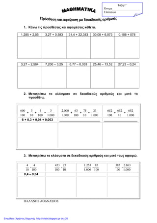 1. Κάνω τις προσθέσεις και αφαιρέσεις κάθετα.
1,285 + 2,05 3,27 + 0,583 31,4 + 22,383 30,08 + 6,073 0,108 + 078
3,27 – 2,584 7,200 – 3,25 6,77 – 0,033 25,46 – 13,52 27,23 – 0,24
2. Μετατρέπω τα κλάσµατα σε δεκαδικούς αριθµούς και µετά τα
προσθέτω.
100
600
+
10
3
+
100
4
+
000.1
3
000.1
000.2
+
100
63
+
10
75
+
000.1
23
100
652
+
10
652
+
000.1
652
6 + 0,3 + 0,04 + 0,003 _______________________ ___________________
3. Μετατρέπω τα κλάσµατα σε δεκαδικούς αριθµούς και µετά τους αφαιρώ.
10
4
-
100
4
100
453
-
10
25
000.1
253.1
-
100
85
100
385
-
000.1
863.2
0,4 – 0,04
ΠΑΛΑΝΗΣ ΑΘΑΝΑΣΙΟΣ
Τάξη Γ΄
Όνοµα___________________
Επώνυµο_______________
Επιμέλεια: Χρήστος Χαρμπής http://xristx.blogspot.gr σελ.26
 