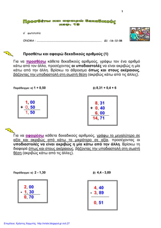 1
α’ φωτοτυπία
ΟΝΟΜΑ : ……………………………………………………………………………………………. Δ1 -16-12-08
Προσθέτω και αφαιρώ δεκαδικούς αριθµούς (1)
Για να προσθέσω κάθετα δεκαδικούς αριθµούς, γράφω τον ένα αριθµό
κάτω από τον άλλο, προσέχοντας οι υποδιαστολές να είναι ακριβώς η µία
κάτω από την άλλη. Βρίσκω το άθροισµα όπως και στους ακέραιους,
βάζοντας την υποδιαστολή στη σωστή θέση (ακριβώς κάτω από τις άλλες).
Παράδειγµα: α) 1 + 0,50 β) 8,31 + 0,4 + 6
Για να αφαιρέσω κάθετα δεκαδικούς αριθµούς, γράφω το µεγαλύτερο σε
αξία και ακριβώς από κάτω το µικρότερο σε αξία, προσέχοντας οι
υποδιαστολές να είναι ακριβώς η µία κάτω από την άλλη. Βρίσκω τη
διαφορά όπως και στους ακέραιους, βάζοντας την υποδιαστολή στη σωστή
θέση (ακριβώς κάτω από τις άλλες).
Παράδειγµα: α) 2 - 1,30 β) 4,4 - 3,89
1, 00
+ 0, 50
1, 50
8, 31
+ 0, 40
6, 00
14, 71
2, 00
- 1, 30
0, 70
4, 40
- 3, 89
0, 51
Επιμέλεια: Χρήστος Χαρμπής http://xristx.blogspot.gr σελ.27
 