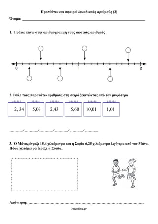 Προσθέτω και αφαιρώ δεκαδικούς αριθμούς (2)
Όνομα: __________________________________________________________________
1. Γράψε πάνω στην αριθμογραμμή τους σωστούς αριθμούς
2. Βάλε τους παρακάτω αριθμούς στη σειρά ξεκινώντας από τον μικρότερο
2, 34 5,06 2,43 5,60 10,01 1,01
………..<………..<………..<………..<………..<………..
3. Ο Μάνος έτρεξε 15,4 χιλιόμετρα και η Σοφία 6,25 χιλιόμετρα λιγότερα από τον Μάνο.
Πόσα χιλιόμετρα έτρεξε η Σοφία;
Απάντηση:…………………………………………………………………………………..
emathima.gr
 