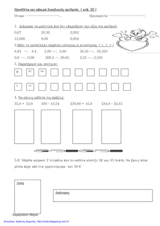 Λαµπριάδου Μαρία
Προσθέτω και αφαιρώ δεκαδικούς αριθμούς ( κεφ. 20 )Προσθέτω και αφαιρώ δεκαδικούς αριθμούς ( κεφ. 20 )Προσθέτω και αφαιρώ δεκαδικούς αριθμούς ( κεφ. 20 )Προσθέτω και αφαιρώ δεκαδικούς αριθμούς ( κεφ. 20 )
Όνομα : ………………………….. Ημερομηνία: …………………………….
1. Διάγραψε τα μηδενικά που δεν επηρεάζουν την αξία του αριθμού:
0,07 20,30 3,002
13,000 9,09 0,004
2.Βάλε το κατάλληλο σύμβολο ισότητας ή ανισότητας ( <, >, = )
8,04 …. 8,4 3,89 ….. 3,88 56,35 ….. 56,350
0,9 ….. 0,09 306,5 …. 30,65 3,55 ….. 3,550
3. Παρατήρησε και συνέχισε:
4. Να κάνεις κάθετα τις πράξεις:
35,8 + 12,9 100 – 43,54 239,89 + 45,6 234,8 – 32,45
5.Η Μάρθα αγόρασε 2 τετράδια που το καθένα κόστιζε 2€ και 45 λεπτά. Να βρεις πόσα
ρέστα πήρε από ένα χαρτονόμισμα των 50 €
0 0,2 0,4
4 3,5
Λύση
Απάντηση:
Επιμέλεια: Χρήστος Χαρμπής http://xristx.blogspot.gr σελ.31
 
