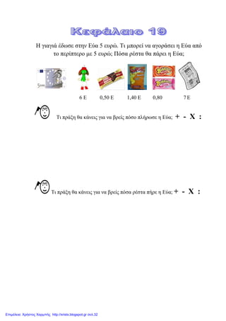 Η γηαγηά έδσζε ζηελ Δύα 5 επξώ. Ση κπνξεί λα αγνξάζεη ε Δύα από
ην πεξίπηεξν κε 5 επξώ; Πόζα ξέζηα ζα πάξεη ε Δύα;
6 Δ 0,50 Δ 1,40 Δ 0,80 7 Δ
Ση πξάμε ζα θάλεηο γηα λα βξείο πόζν πιήξσζε ε Δύα; + - Χ :
Ση πξάμε ζα θάλεηο γηα λα βξείο πόζα ξέζηα πήξε ε Δύα; + - Χ :
Επιμέλεια: Χρήστος Χαρμπής http://xristx.blogspot.gr σελ.32
 