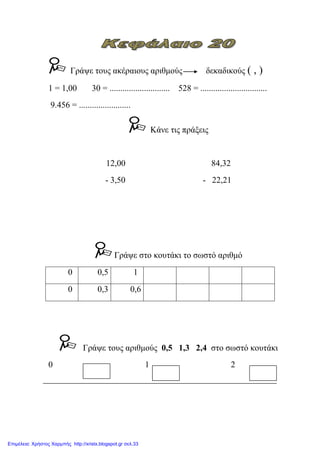Γξάςε ηνπο αθέξαηνπο αξηζκνύο δεθαδηθνύο ( , )
1 = 1,00 30 = ............................ 528 = ...............................
9.456 = ........................
Κάλε ηηο πξάμεηο
12,00 84,32
- 3,50 - 22,21
Γξάςε ζην θνπηάθη ην ζσζηό αξηζκό
0 0,5 1
0 0,3 0,6
Γξάςε ηνπο αξηζκνύο 0,5 1,3 2,4 ζην ζσζηό θνπηάθη
0 1 2
Επιμέλεια: Χρήστος Χαρμπής http://xristx.blogspot.gr σελ.33
eva-edu
 