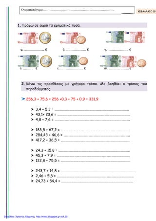 1. Γράφω σε ευρώ τα χρηµ τικά ποσά.
α. ………………….. €
δ. ………. €
2. Κάνω τις προσθέσ ις µ γρήγορο τρόπο. Μ βοηθά ι ο τρόπος το
παραδείγµατος.
256,3 + 75,6 = 256 +0,3 + 75 + 0,9 = 331,9
3,4 + 5,3 = …
43,1+ 23,6 = ………
4,8 + 7,6 = ……………
183,5 + 67,2 = ………
284,43 + 46,6 = ……………
417,2 + 36,5 = ……………
24,3 + 15,8 = …………
45,3 + 7,9 = ……………
122,8 + 75,5 = ……………
243,7 + 14,8 = …………
2,46 + 5,8 = …………
24,73 + 54,4 = ……
Ονοµατεπώνυµο:…………………………………………………………..
Γράφω σ ρ τ χρηµατικά ποσά.
€ β. ………………. € γ. ……………….
ε. …………………. € στ. ……………….
Κάνω τις προσθέσεις µε γρήγορο τρόπο. Με βοηθά ι ο τρόπος το
75,6 = 256 +0,3 + 75 + 0,9 = 331,9
3,4 + 5,3 = ………………………………………………………………………………
43,1+ 23,6 = …………………………………………………………………………
4,8 + 7,6 = ……………………………………………………………………………….
183,5 + 67,2 = …………………………………………………………………………
284,43 + 46,6 = …………………………………………………………
417,2 + 36,5 = ………………………………………………………………………..
24,3 + 15,8 = …………………………………………………………………………..
45,3 + 7,9 = …………………………………………………………………………….
122,8 + 75,5 = …………………………………………………………………………
243,7 + 14,8 = ……………………………………………………………………………….
2,46 + 5,8 = …………………………………………………………………………………
24,73 + 54,4 = ……………………………………………………………………
:…………………………………………………………..
. ………………. €
………………. €
Κάνω τις προσθέσ ις µ γρήγορο τρόπο. Μ βοηθάει ο τρόπος του
……………………………………………………………………………
…………………………………………………………………….
………………………………………………………………….
…………………………………………………………………
………………………………………………………..
…………………………………………………………..
………………………………………………………………..
……………………………………………………………….
……………………………………………………………
…………………………………………………………………….
………………………………………………………………………
………………………………………………………………………
:………………………………………………………….. ΚΕΦΑΛΛΑΙΟ 19
Επιμέλεια: Χρήστος Χαρμπής http://xristx.blogspot.gr σελ.35
Τσαμπίκα Δρακιού
 