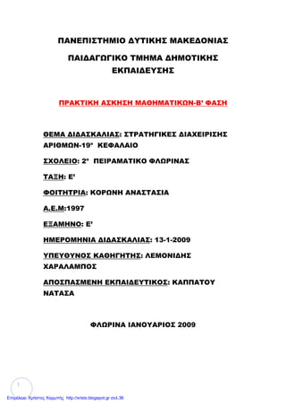 1
ΠΑΝΕΠΙΣΤΗΜΙΟ ΔΥΤΙΚΗΣ ΜΑΚΕΔΟΝΙΑΣ
ΠΑΙΔΑΓΩΓΙΚΟ ΤΜΗΜΑ ΔΗΜΟΤΙΚΗΣ
ΕΚΠΑΙΔΕΥΣΗΣ
ΠΡΑΚΤΙΚΗ ΑΣΚΗΣΗ ΜΑΘΗΜΑΤΙΚΩΝ-Β’ ΦΑΣΗ
ΘΕΜΑ ΔΙΔΑΣΚΑΛΙΑΣ: ΣΤΡΑΤΗΓΙΚΕΣ ΔΙΑΧΕΙΡΙΣΗΣ
ΑΡΙΘΜΩΝ-19ο
ΚΕΦΑΛΑΙΟ
ΣΧΟΛΕΙΟ: 2ο
ΠΕΙΡΑΜΑΤΙΚΟ ΦΛΩΡΙΝΑΣ
ΤΑΞΗ: E’
ΦΟΙΤΗΤΡΙΑ: ΚΟΡΩΝΗ ΑΝΑΣΤΑΣΙΑ
Α.Ε.Μ:1997
ΕΞΑΜΗΝΟ: Ε’
ΗΜΕΡΟΜΗΝΙΑ ΔΙΔΑΣΚΑΛΙΑΣ: 13-1-2009
ΥΠΕΥΘΥΝΟΣ ΚΑΘΗΓΗΤΗΣ: ΛΕΜΟΝΙΔΗΣ
ΧΑΡΑΛΑΜΠΟΣ
ΑΠΟΣΠΑΣΜΕΝΗ ΕΚΠΑΙΔΕΥΤΙΚΟΣ: ΚΑΠΠΑΤΟΥ
ΝΑΤΑΣΑ
ΦΛΩΡΙΝΑ ΙΑΝΟΥΑΡΙΟΣ 2009
Επιμέλεια: Χρήστος Χαρμπής http://xristx.blogspot.gr σελ.36
 