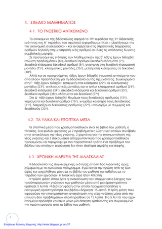 2
4. ΣΧΕΔΙΟ ΜΑΘΗΜΑΤΟΣ
4.1. ΤΟ ΓΝΩΣΤΙΚΟ ΑΝΤΙΚΕΙΜΕΝΟ
Το αντικείμενο της διδασκαλίας αφορά το 19ο κεφάλαιο της 3ης διδακτικής
ενότητας της Α΄ περιόδου του σχολικού εγχειριδίου με τίτλο <<Διαλέγουμε την
πιο οικονομική συσκευασία>> και αναφέρεται στις στρατηγικές διαχείρισης
αριθμών δηλαδή στη μετατροπή ενός αριθμού σε όλες τις υπόλοιπες δυνατές
συμβολικές μορφές.
Σε προηγούμενες ενότητες των Μαθηματικών της Ε΄ τάξης έχουν διδαχθεί:
επίλυση προβλημάτων (6η), δεκαδικοί αριθμοί-δεκαδικά κλάσματα (7η),
δεκαδικά κλάσματα-δεκαδικοί αριθμοί (8η), αναγωγή στη δεκαδική κλασματική
μονάδα (15η), κλασματικές μονάδες (16η), μετατροπή κλάσματος σε δεκαδικό
(18η).
Αλλά και σε προηγούμενες τάξεις έχουν διδαχθεί γνωστικά αντικείμενα που
αποτελούν προϋπόθεση για τη διδασκαλία αυτής της ενότητας. Συγκεκριμένα
στη Γ’ τάξη έχουν διδαχθεί: εισαγωγή στα κλάσματα (22η), οι κλασματικές
μονάδες (23η), οι κλασματικές μονάδες και οι απλοί κλασματικοί αριθμοί (24η),
δεκαδικά κλάσματα (34η), δεκαδικά κλάσματα και δεκαδικοί αριθμοί (35η),
δεκαδικοί αριθμοί (36η), κλάσματα και δεκαδικοί (57η).
Στη Δ’ τάξη έχουν διδαχθεί: θυμάμαι τους δεκαδικούς αριθμούς (15η),
νομίσματα και δεκαδικοί αριθμοί (16η), γνωρίζω καλύτερα τους δεκαδικούς
(21η), διαχειρίζομαι δεκαδικούς αριθμούς (22η), υπολογίζω με συμμιγείς και
δεκαδικούς (23η).
4.2. ΤΑ ΥΛΙΚΑ ΚΑΙ ΕΠΟΠΤΙΚΑ ΜΕΣΑ
Τα εποπτικά μέσα που χρησιμοποιήθηκαν είναι το βιβλίο του μαθητή, ο
πίνακας, ένα φύλλο εργασίας με 2 προβλήματα η λύση των οποίων συνέβαλε
στην ανακάλυψη της νέας γνώσης, 2 χαρτόνια για την επισημοποίηση της
νέας γνώσης και 3 σακουλάκια απορρυπαντικού που χρησιμοποιήθηκαν
προκειμένου να περιγραφεί με πιο παραστατικό τρόπο ένα πρόβλημα του
βιβλίου του οποίου η εκφώνηση δεν ήταν ιδιαίτερα ακριβής και σαφής.
4.3. ΧΡΟΝΙΚΗ ΔΙΑΡΚΕΙΑ ΤΗΣ ΔΙΔΑΣΚΑΛΙΑΣ
Η διδασκαλία της συγκεκριμένης ενότητας απαιτεί δύο διδακτικές ώρες
σύμφωνα με το αναλυτικό πρόγραμμα. Εγώ έκανα την πρώτη από τις δύο
ώρες και ασχολήθηκα μόνο με το βιβλίο του μαθητή και καθόλου με το
τετράδιο των εργασιών. Η διδακτική ώρα ήταν 40λεπτη.
Η πρώτη φάση όπου έγινε η ανακοίνωση των στόχων και ο έλεγχος των
προϋπαρχουσών γνώσεων των μαθητών μέσα από μια δραστηριότητα
κράτησε 5 λεπτά. Η δεύτερη φάση στην οποία πραγματοποιήθηκε η
εισαγωγική δραστηριότητα του βιβλίου διήρκησε 15 λεπτά. Η τρίτη φάση που
αφορούσε την επισημοποίηση-ανακοίνωση της νέας γνώσης μέσα από την
επίλυση δύο προβλημάτων ολοκληρώθηκε σε 15 λεπτά. Στα 5 λεπτά που είχαν
απομείνει πρόλαβα να κάνω μόνο μία άσκηση εμπέδωσης και συγκεκριμένα
την πρώτη εργασία από το βιβλίο του μαθητή.
Επιμέλεια: Χρήστος Χαρμπής http://xristx.blogspot.gr σελ.37
 
