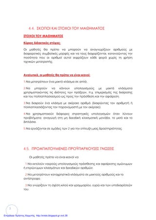 3
4.4. ΣΚΟΠΟΙ ΚΑΙ ΣΤΟΧΟΙ ΤΟΥ ΜΑΘΗΜΑΤΟΣ
ΣΤΟΧΟΙ ΤΟΥ ΜΑΘΗΜΑΤΟΣ
Κύριος διδακτικός στόχος:
Οι μαθητές θα πρέπει να μπορούν να αναγνωρίζουν αριθμούς με
διαφορετικές συμβολικές μορφές και να τους διαχειρίζονται, κατανοώντας την
ποσότητα που οι αριθμοί αυτοί εκφράζουν κάθε φορά χωρίς τη χρήση
τεχνικών μετατροπής.
Αναλυτικά, οι μαθητές θα πρέπει να είναι ικανοί:
1.Να μετατρέπουν ένα μεικτό κλάσμα σε απλό.
2.Να μπορούν να κάνουν υπολογισμούς με μεικτά κλάσματα
χρησιμοποιώντας τις ιδιότητες των πράξεων, π.χ. επιμερισμός της διαίρεσης
και του πολλαπλασιασμού ως προς την πρόσθεση και την αφαίρεση.
3.Να διαιρούν ένα κλάσμα με ακέραιο αριθμό (διαιρώντας τον αριθμητή ή
πολλαπλασιάζοντας τον παρανομαστή με τον ακέραιο).
4.Να χρησιμοποιούν διάφορες στρατηγικές υπολογισμών όταν λύνουν
προβλήματα: αναγωγή στη μη δεκαδική κλασματική μονάδα, το μισό και το
διπλάσιο.
5.Να εργάζονται σε ομάδες των 2 για την επίτευξη μιας δραστηριότητας.
4.5. ΠΡΟΑΠΑΙΤΟΥΜΕΝΕΣ-ΠΡΟΫΠΑΡΧΟΥΣΕΣ ΓΝΩΣΕΙΣ
Οι μαθητές πρέπει να είναι ικανοί να:
1.Να εκτελούν νοερούς υπολογισμούς πρόσθεσης και αφαίρεσης ομώνυμων
ή ετερώνυμων κλασμάτων και δεκαδικών αριθμών.
2.Να μετατρέπουν καταχρηστικά κλάσματα σε μεικτούς αριθμούς και το
αντίστροφο.
3.Να γνωρίζουν τη σχέση κιλού και γραμμαρίου, ευρώ και των υποδιαιρέσεών
του.
Επιμέλεια: Χρήστος Χαρμπής http://xristx.blogspot.gr σελ.38
 