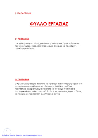7
7 ΠΑΡΑΡΤΗΜΑ
ΦΥΛΛΟ ΕΡΓΑΣΙΑΣ
1ο ΠΡΟΒΛΗΜΑ
Ο Βαγγέλης έφαγε τα 2/6 της βασιλόπιτας. Ο Στέφανος έφαγε τη διπλάσια
ποσότητα. Τι μέρος της βασιλόπιτας έφαγε ο Στέφανος και ποιος έφαγε
μεγαλύτερη ποσότητα;
2ο ΠΡΟΒΛΗΜΑ
Ο Αχιλλέας αγόρασε μία σοκολάτα και την έκοψε σε δύο ίσα μέρη. Έφαγε το ½
και την υπόλοιπη την έδωσε στην αδερφή του. Ο Θάνος επειδή έχει
περισσότερα αδέρφια πήρε μία σοκολάτα και την έκοψε στα διπλάσια
κομμάτια και έφαγε το ένα από αυτά. Τι μέρος της σοκολάτας έφαγε ο Θάνος
και ποιος έφαγε περισσότερη ο Αχιλλέας ή ο Θάνος;
Επιμέλεια: Χρήστος Χαρμπής http://xristx.blogspot.gr σελ.42
 