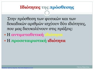 Ιδιότητες της πρόσθεσης
Στην πρόσθεση των φυσικών και των
δεκαδικών αριθμών ισχύουν δύο ιδιότητες,
που μας διευκολύνουν στις πράξεις:
 Η αντιμεταθετική ιδιότητα
 Η προσεταιριστική ιδιότητα
Γιάννης ΦερεντίνοςΕπιμέλεια: Χρήστος Χαρμπής http://xristx.blogspot.gr σελ.8
 