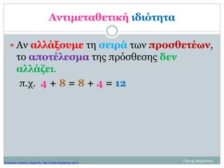 Αντιμεταθετική ιδιότητα
 Αν αλλάξουμε τη σειρά των προσθετέων,
το αποτέλεσμα της πρόσθεσης δεν
αλλάζει.
π.χ. 4 + 8 = 8 + 4 = 12
Γιάννης ΦερεντίνοςΕπιμέλεια: Χρήστος Χαρμπής http://xristx.blogspot.gr σελ.9
 