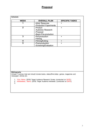 Proposal
3
Schedule
WEEK OVERALL PLAN SPECIFIC TASKS
1 -Initial Response
-Production Experiments

2 -Product
-Audience Research
-Proposal
-Begin Pre-production

3 -Pre-production
-Filming

4 -Filming/Editing 
5 -Post-production
-Screening/Evaluation

Bibliography
At least 7 sources total and should include books, videos/films/video games, magazines and
newspaper articles etc.
1. Your, Name. (2018) Target Audience Research Survey (conducted on DATE)
2. Interviewees, Name. (2018) Target Audience Interviews (conducted on DATE)
3.
 
