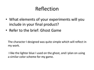 Reflection
• What elements of your experiments will you
include in your final product?
• Refer to the brief: Ghost Game
The character I designed was quite simple which will reflect in
my work.
I like the lighter blue I used on the ghost, and I plan on using
a similar color scheme for my game.
 