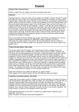 Proposal
1
Working Title: Lost and Found
What is it called? This can change if you think of something better later
Audience:
My target audience is primarily aimed at young people and teenagers, between the ages of sixteen
and twenty four years of age. This is because the main character is a teenager and young people
might be able to connect more easily. The idea is that the short film can be gender neutral and any
gender identity can feel free to watch it, though may by affected by the main character being a girl.
Any social status should be able to watch it, and the film doesn’t have any links to the topic so is
unlikely to propose any threat to social viewpoints. However, it doe have the primary audience of
classes A to C1 class. C2 and D class are more secondary; they could still have access to watch it
but is less likely. E classes such as pensioners are very unlikely to watch it as there may not be
much for them to relate to. My research has shown that Sci-Fi type films are popular among this
target audience age range. It will also likely to relate to Type B socially conscious group as the
setting shows that something has happened and very few traces of humanity remain; possibly
something we brought on ourselves.
Who is your audience? Be very detailed; age, gender, social status, psychographic etc. Use the
Audience Classifications PowerPoint on Blackboard to help you develop this section.
Why would your project appeal to this person? Discuss each audience element in relation to
content (why would your product appeal to the age group? Why would your product appeal to the
gender? Etc.)
Project Concept (approx. 200 words)
For my sixty second short film project, the concept focuses around a teenager alone in an
abandoned setting, either an isolated town or street or factory ground or forest / woodland area.
The reason why the setting desolate is not mentioned, to leave the audience to be able to decide
for themselves and it isn’t directly relevant; but there are hints that it is post apocalyptic. The
progression of the film follows as the teenager explores around this setting, possibly looking for
supplies etc. She finds one or two items on her way, for example an old child’s toy laid to waist and
possibly a photograph (depending on time), both reminding her of memories before everything is
gone (possibility of a flashback). The last thing she finds is a body or part of one that has died of
some unknown cause. With this figure is a set of items (possibly in a backpack that the teenager
either picks up or transfers into her own) One of the items is the required item of a watch and the
other a book that she looks though. The last page just has the phrase “this wasn’t supposed to
happen.” The teenager then looks at the watch, where it activates and she suddenly finds herself
in a normal looking place or building, as if she has gone through time.
What is the concept for your project and what are you going to make?
What research will you need to conduct and how will it help you make your project/
Production Techniques (approx. 150 words)
I might have to use a green screen if I struggle to find the right setting for my location or be able to
give the abandoned setting effect that I need. For adding any special effects, for example while my
character is going through time and finds herself in the past. It’s unlikely that I would need a
Steadicam because of the type of shots that are going to be taken, slow moving at first generally.
Hopefully the sound should be able to be picked up well enough by the cameras used although if
problems occur, such as it being a winds day, the audio may have to be recorded separately. This
would still work, as there isn’t any dialogue to have to work with.
What specialist techniques do you need to consider? (e.g. green screen, Steadicam, post-
production, sound, etc.)
Does this require any specialist equipment/training/demos?
 