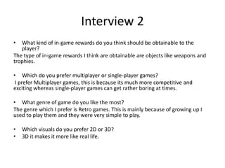 Interview 2
• What kind of in-game rewards do you think should be obtainable to the
player?
The type of in-game rewards I think are obtainable are objects like weapons and
trophies.
• Which do you prefer multiplayer or single-player games?
I prefer Multiplayer games, this is because its much more competitive and
exciting whereas single-player games can get rather boring at times.
• What genre of game do you like the most?
The genre which I prefer is Retro games. This is mainly because of growing up I
used to play them and they were very simple to play.
• Which visuals do you prefer 2D or 3D?
• 3D it makes it more like real life.
 