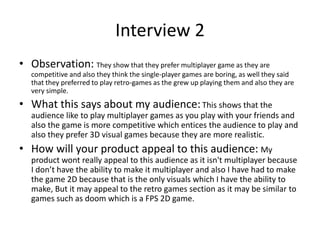 Interview 2
• Observation: They show that they prefer multiplayer game as they are
competitive and also they think the single-player games are boring, as well they said
that they preferred to play retro-games as the grew up playing them and also they are
very simple.
• What this says about my audience:This shows that the
audience like to play multiplayer games as you play with your friends and
also the game is more competitive which entices the audience to play and
also they prefer 3D visual games because they are more realistic.
• How will your product appeal to this audience: My
product wont really appeal to this audience as it isn't multiplayer because
I don’t have the ability to make it multiplayer and also I have had to make
the game 2D because that is the only visuals which I have the ability to
make, But it may appeal to the retro games section as it may be similar to
games such as doom which is a FPS 2D game.
 