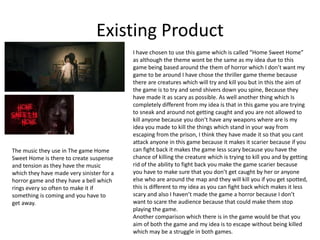 Existing Product
I have chosen to use this game which is called “Home Sweet Home”
as although the theme wont be the same as my idea due to this
game being based around the them of horror which I don’t want my
game to be around I have chose the thriller game theme because
there are creatures which will try and kill you but in this the aim of
the game is to try and send shivers down you spine, Because they
have made it as scary as possible. As well another thing which Is
completely different from my idea is that in this game you are trying
to sneak and around not getting caught and you are not allowed to
kill anyone because you don’t have any weapons where are is my
idea you made to kill the things which stand in your way from
escaping from the prison, I think they have made it so that you cant
attack anyone in this game because it makes it scarier because if you
can fight back it makes the game less scary because you have the
chance of killing the creature which is trying to kill you and by getting
rid of the ability to fight back you make the game scarier because
you have to make sure that you don’t get caught by her or anyone
else who are around the map and they will kill you if you get spotted,
this is different to my idea as you can fight back which makes it less
scary and also I haven’t made the game a horror because I don’t
want to scare the audience because that could make them stop
playing the game.
Another comparison which there is in the game would be that you
aim of both the game and my idea is to escape without being killed
which may be a struggle in both games.
The music they use in The game Home
Sweet Home is there to create suspense
and tension as they have the music
which they have made very sinister for a
horror game and they have a bell which
rings every so often to make it if
something is coming and you have to
get away.
 