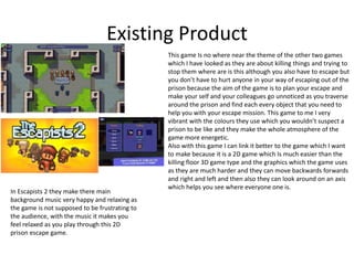 Existing Product
This game Is no where near the theme of the other two games
which I have looked as they are about killing things and trying to
stop them where are is this although you also have to escape but
you don’t have to hurt anyone in your way of escaping out of the
prison because the aim of the game is to plan your escape and
make your self and your colleagues go unnoticed as you traverse
around the prison and find each every object that you need to
help you with your escape mission. This game to me I very
vibrant with the colours they use which you wouldn’t suspect a
prison to be like and they make the whole atmosphere of the
game more energetic.
Also with this game I can link it better to the game which I want
to make because it is a 2D game which Is much easier than the
killing floor 3D game type and the graphics which the game uses
as they are much harder and they can move backwards forwards
and right and left and then also they can look around on an axis
which helps you see where everyone one is.
In Escapists 2 they make there main
background music very happy and relaxing as
the game is not supposed to be frustrating to
the audience, with the music it makes you
feel relaxed as you play through this 2D
prison escape game.
 