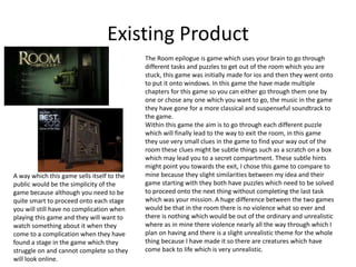 Existing Product
The Room epilogue is game which uses your brain to go through
different tasks and puzzles to get out of the room which you are
stuck, this game was initially made for ios and then they went onto
to put it onto windows. In this game the have made multiple
chapters for this game so you can either go through them one by
one or chose any one which you want to go, the music in the game
they have gone for a more classical and suspenseful soundtrack to
the game.
Within this game the aim is to go through each different puzzle
which will finally lead to the way to exit the room, in this game
they use very small clues in the game to find your way out of the
room these clues might be subtle things such as a scratch on a box
which may lead you to a secret compartment. These subtle hints
might point you towards the exit, I chose this game to compare to
mine because they slight similarities between my idea and their
game starting with they both have puzzles which need to be solved
to proceed onto the next thing without completing the last task
which was your mission. A huge difference between the two games
would be that in the room there is no violence what so ever and
there is nothing which would be out of the ordinary and unrealistic
where as in mine there violence nearly all the way through which I
plan on having and there is a slight unrealistic theme for the whole
thing because I have made it so there are creatures which have
come back to life which is very unrealistic.
A way which this game sells itself to the
public would be the simplicity of the
game because although you need to be
quite smart to proceed onto each stage
you will still have no complication when
playing this game and they will want to
watch something about it when they
come to a complication when they have
found a stage in the game which they
struggle on and cannot complete so they
will look online.
 