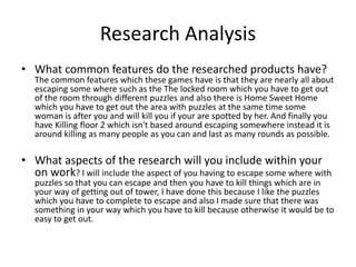 Research Analysis
• What common features do the researched products have?
The common features which these games have is that they are nearly all about
escaping some where such as the The locked room which you have to get out
of the room through different puzzles and also there is Home Sweet Home
which you have to get out the area with puzzles at the same time some
woman is after you and will kill you if your are spotted by her. And finally you
have Killing floor 2 which isn't based around escaping somewhere instead it is
around killing as many people as you can and last as many rounds as possible.
• What aspects of the research will you include within your
on work? I will include the aspect of you having to escape some where with
puzzles so that you can escape and then you have to kill things which are in
your way of getting out of tower, I have done this because I like the puzzles
which you have to complete to escape and also I made sure that there was
something in your way which you have to kill because otherwise it would be to
easy to get out.
 