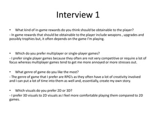 Interview 1
• What kind of in-game rewards do you think should be obtainable to the player?
- In game rewards that should be obtainable to the player include weapons , upgrades and
possibly trophies but, it often depends on the game I’m playing.
• Which do you prefer multiplayer or single-player games?
- I prefer single player games because they often are not very competitive or require a lot of
focus whereas multiplayer games tend to get me more annoyed or more stresses out.
• What genre of game do you like the most?
- The genre of game that I prefer are RPG’s as they often have a lot of creativity involved
and I can put a lot of time into them as well and, essentially, create my own story.
• Which visuals do you prefer 2D or 3D?
- I prefer 3D visuals to 2D visuals as I feel more comfortable playing them compared to 2D
games.
 