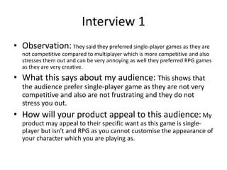 Interview 1
• Observation: They said they preferred single-player games as they are
not competitive compared to multiplayer which is more competitive and also
stresses them out and can be very annoying as well they preferred RPG games
as they are very creative.
• What this says about my audience: This shows that
the audience prefer single-player game as they are not very
competitive and also are not frustrating and they do not
stress you out.
• How will your product appeal to this audience:My
product may appeal to their specific want as this game is single-
player but isn't and RPG as you cannot customise the appearance of
your character which you are playing as.
 