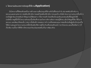 4. โครงงานประเภทการประยุกต์ใช้งาน(Application)
เป็นโครงงานที่ใช้คอมพิวเตอร์ในการสร้างผลงานเพื่อประยุกต์ใช้งานจริงในชีวิตประจาวัน เช่น ซอฟต์แวร์สาหรับการ
ออกแบบและตกแต่งอาคาร ซอฟต์แวร์สาหรับการผสมสี ซอฟต์แวร์สาหรับการระบุคนร้าย เป็นต้น โครงงานงานประเภทนี้จะมีการ
ประดิษฐ์ฮาร์ดแวร์ ซอฟต์แวร์ หรืออุปกรณ์ใช้สอยต่าง ๆ ซึ่งอาจจะสร้างใหม่หรือปรับปรุงดัดแปลงของเดิมที่มีอยู่แล้วให้มี
ประสิทธิภาพสูงขึ้นก็ได้ โครงงานลักษณะนี้จะต้องศึกษาและวิเคราะห์ความต้องการของผู้ใช้ก่อน แล้วนาข้อมูลที่ได้มาใช้ในการ
ออกแบบ และพัฒนาสิ่งของนั้น ๆ ต่อจากนั้นต้องมีการทดสอบการทางานหรือทดสอบคุณภาพของสิ่งประดิษฐ์แล้วปรับปรุงแก้ไข
ให้มีความสมบูรณ์ โครงงานประเภทนี้นักเรียนต้องใช้ความรู้เกี่ยวกับเครื่องคอมพิวเตอร์ ภาษาโปรแกรม และเครื่องมือต่าง ๆ ที่
เกี่ยวข้อง รวมทั้งอาจใช้วิธีทางวิศวกรรมฮาร์ดแวร์และซอฟต์แวร์ในการพัฒนาด้วย
 
