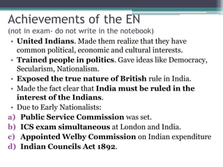 Achievements of the EN
(not in exam- do not write in the notebook)
• United Indians. Made them realize that they have
common political, economic and cultural interests.
• Trained people in politics. Gave ideas like Democracy,
Secularism, Nationalism.
• Exposed the true nature of British rule in India.
• Made the fact clear that India must be ruled in the
interest of the Indians.
• Due to Early Nationalists:
a) Public Service Commission was set.
b) ICS exam simultaneous at London and India.
c) Appointed Welby Commission on Indian expenditure
d) Indian Councils Act 1892.
 