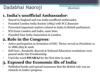 Dadabhai Naoroji (Mumbai)
1. India’s unofficial Ambassador:
• Stayed in England and was India unofficial ambassador.
• Founded London India Society (1865) with W.C.Banerjee
• Presented important matters related to India in British parliament.
• ICS Exam London and India, same time.
• Founded East India Association in London.
2. Role in the Congress:
• Active participation in formation of INC. Thrice served as President i.e.
in 1886,1893 & 1906.
• Self Govt., Swadeshi, Boycott & National Education resolutions were
passed under his Presidentship.
• Used the word SWARAJ for the first time in 1906.
3. Exposed the Economic ills of India:
• Published books and spread awareness that the British rule was an
obstacle in India’s progress.
 