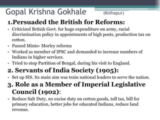 Gopal Krishna Gokhale (Kolhapur)
1.Persuaded the British for Reforms:
• Criticized British Govt. for huge expenditure on army, racial
discrimination policy in appointments of high posts, production tax on
cotton.
• Passed Minto- Morley reforms
• Worked as member of IPSC and demanded to increase numbers of
Indians in higher services.
• Tried to stop Partition of Bengal, during his visit to England.
2. Servants of India Society (1905):
• Set up SIS. Its main aim was train national leaders to serve the nation.
3. Role as a Member of Imperial Legislative
Council (1902):
• Reduce Salt Duty, no excise duty on cotton goods, toll tax, bill for
primary education, better jobs for educated Indians, reduce land
revenue.
 