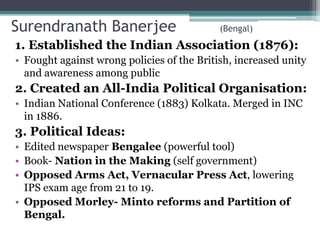Surendranath Banerjee (Bengal)
1. Established the Indian Association (1876):
• Fought against wrong policies of the British, increased unity
and awareness among public
2. Created an All-India Political Organisation:
• Indian National Conference (1883) Kolkata. Merged in INC
in 1886.
3. Political Ideas:
• Edited newspaper Bengalee (powerful tool)
• Book- Nation in the Making (self government)
• Opposed Arms Act, Vernacular Press Act, lowering
IPS exam age from 21 to 19.
• Opposed Morley- Minto reforms and Partition of
Bengal.
 
