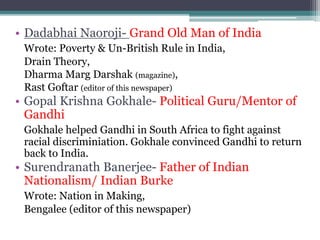 • Dadabhai Naoroji- Grand Old Man of India
Wrote: Poverty & Un-British Rule in India,
Drain Theory,
Dharma Marg Darshak (magazine),
Rast Goftar (editor of this newspaper)
• Gopal Krishna Gokhale- Political Guru/Mentor of
Gandhi
Gokhale helped Gandhi in South Africa to fight against
racial discriminiation. Gokhale convinced Gandhi to return
back to India.
• Surendranath Banerjee- Father of Indian
Nationalism/ Indian Burke
Wrote: Nation in Making,
Bengalee (editor of this newspaper)
 